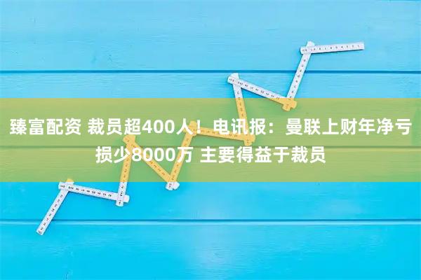 臻富配资 裁员超400人！电讯报：曼联上财年净亏损少8000万 主要得益于裁员