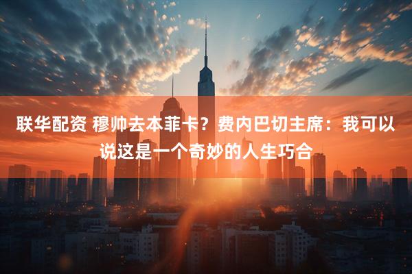 联华配资 穆帅去本菲卡？费内巴切主席：我可以说这是一个奇妙的人生巧合