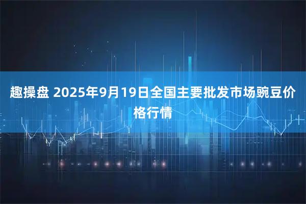 趣操盘 2025年9月19日全国主要批发市场豌豆价格行情