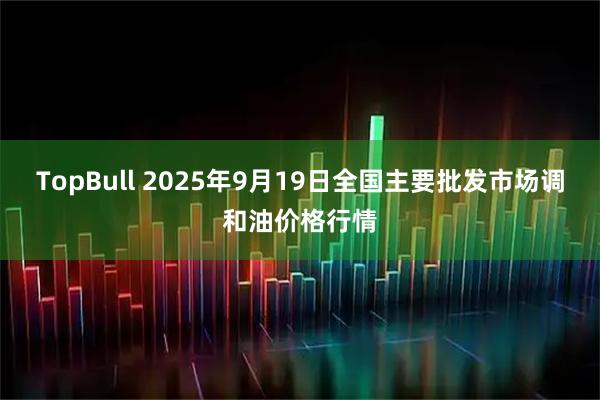 TopBull 2025年9月19日全国主要批发市场调和油价格行情