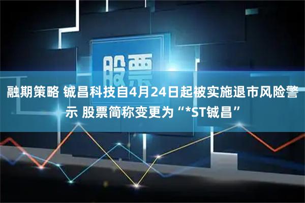 融期策略 铖昌科技自4月24日起被实施退市风险警示 股票简称变更为“*ST铖昌”