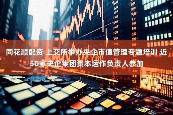 同花顺配资 上交所举办央企市值管理专题培训 近50家央企集团资本运作负责人参加