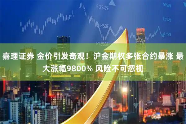 嘉理证券 金价引发奇观！沪金期权多张合约暴涨 最大涨幅9800% 风险不可忽视