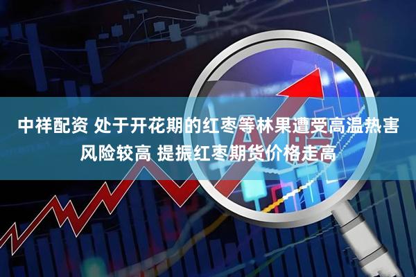 中祥配资 处于开花期的红枣等林果遭受高温热害风险较高 提振红枣期货价格走高