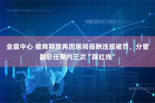 金赢中心 徽商期货再因居间报酬违规被罚，分管副总任期内三次“踩红线”