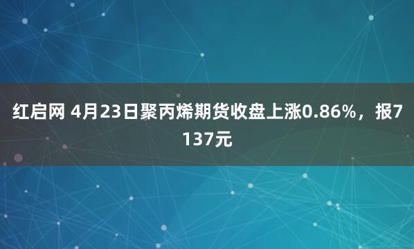 红启网 4月23日聚丙烯期货收盘上涨0.86%，报7137元