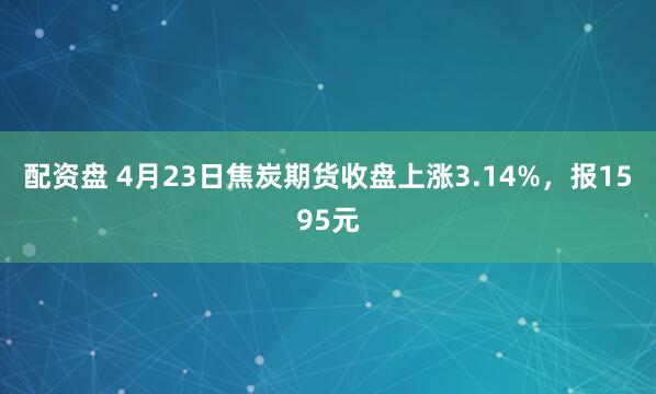 配资盘 4月23日焦炭期货收盘上涨3.14%，报1595元
