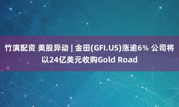 竹演配资 美股异动 | 金田(GFI.US)涨逾6% 公司将以24亿美元收购Gold Road