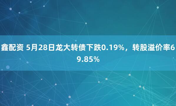 鑫配资 5月28日龙大转债下跌0.19%，转股溢价率69.85%