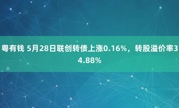粤有钱 5月28日联创转债上涨0.16%，转股溢价率34.88%
