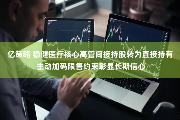 亿策略 稳健医疗核心高管间接持股转为直接持有 主动加码限售约束彰显长期信心