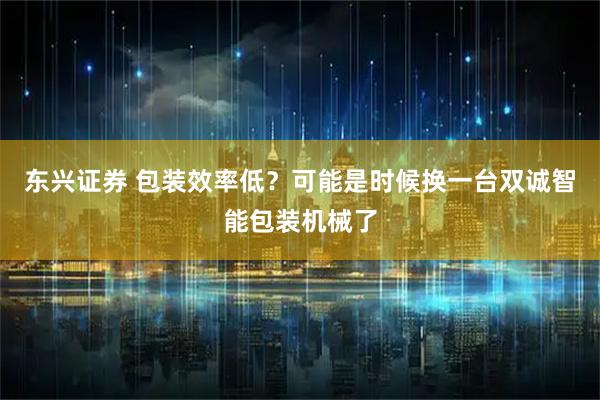 东兴证券 包装效率低？可能是时候换一台双诚智能包装机械了
