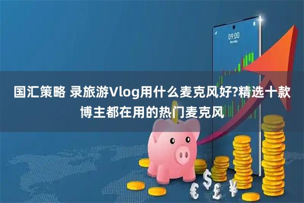 国汇策略 录旅游Vlog用什么麦克风好?精选十款博主都在用的热门麦克风