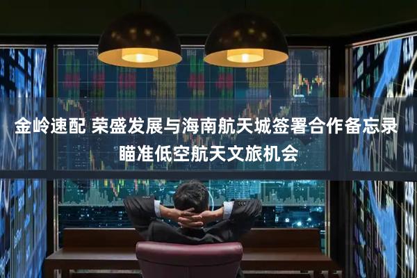 金岭速配 荣盛发展与海南航天城签署合作备忘录 瞄准低空航天文旅机会