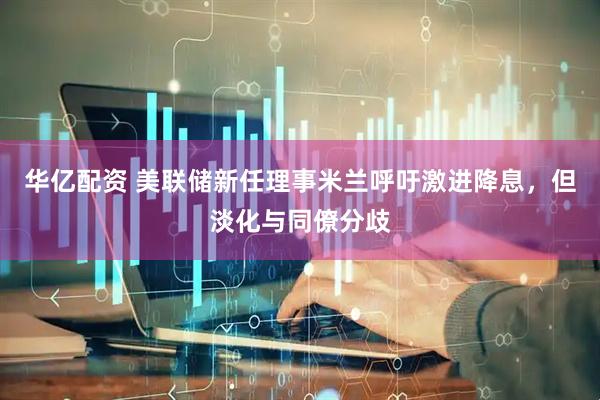 华亿配资 美联储新任理事米兰呼吁激进降息，但淡化与同僚分歧