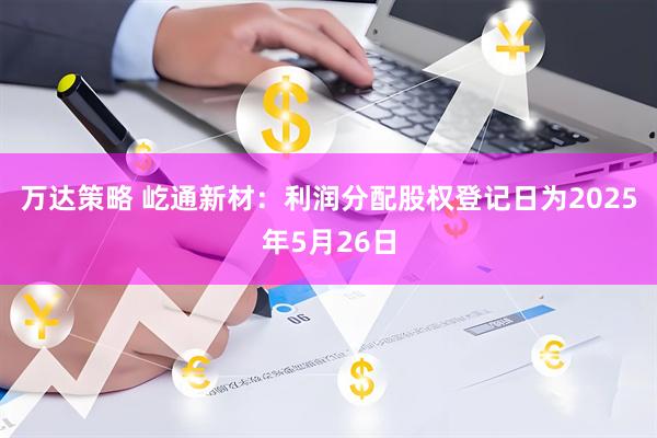万达策略 屹通新材：利润分配股权登记日为2025年5月26日