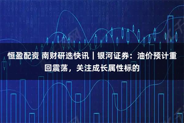 恒盈配资 南财研选快讯｜银河证券：油价预计重回震荡，关注成长属性标的