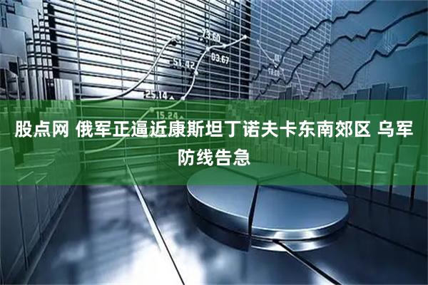 股点网 俄军正逼近康斯坦丁诺夫卡东南郊区 乌军防线告急