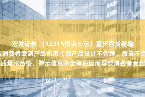 宏发证券 【12315投诉公示】重庆百货新增2件投诉公示，涉及导致消费者受到产品伤害（因产品设计不合理、质量不合格、警示信息不全等原因而导致消费者受到产品伤害）问题等