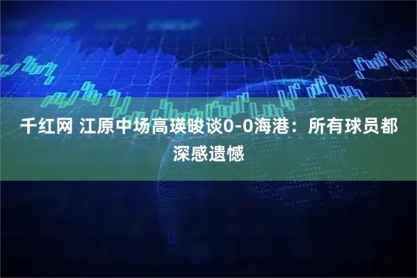 千红网 江原中场高瑛晙谈0-0海港：所有球员都深感遗憾
