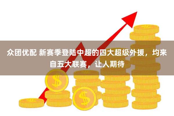 众团优配 新赛季登陆中超的四大超级外援，均来自五大联赛，让人期待