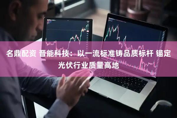 名鼎配资 晋能科技：以一流标准铸品质标杆 锚定光伏行业质量高地
