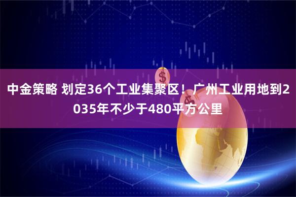 中金策略 划定36个工业集聚区！广州工业用地到2035年不少于480平方公里