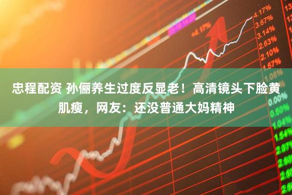 忠程配资 孙俪养生过度反显老！高清镜头下脸黄肌瘦，网友：还没普通大妈精神