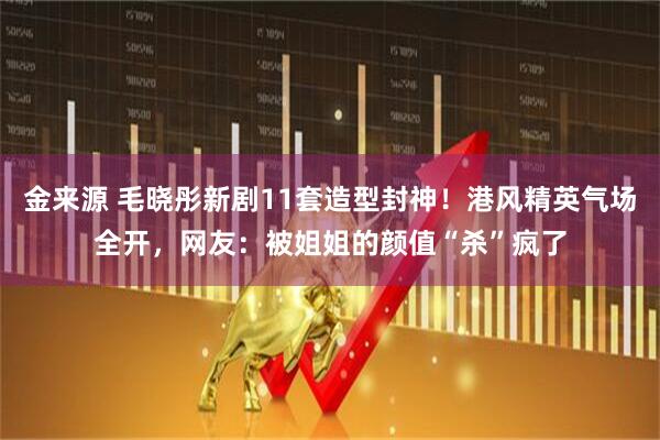 金来源 毛晓彤新剧11套造型封神！港风精英气场全开，网友：被姐姐的颜值“杀”疯了