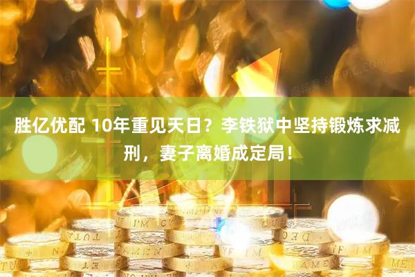 胜亿优配 10年重见天日？李铁狱中坚持锻炼求减刑，妻子离婚成定局！