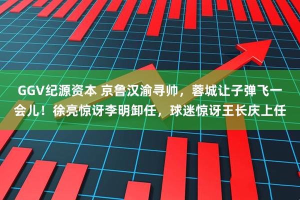 GGV纪源资本 京鲁汉渝寻帅，蓉城让子弹飞一会儿！徐亮惊讶李明卸任，球迷惊讶王长庆上任