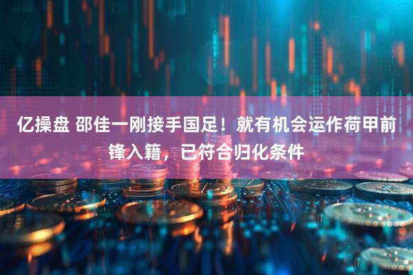 亿操盘 邵佳一刚接手国足！就有机会运作荷甲前锋入籍，已符合归化条件