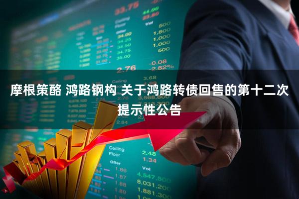 摩根策酪 鸿路钢构 关于鸿路转债回售的第十二次提示性公告
