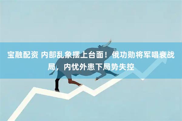 宝融配资 内部乱象摆上台面！俄功勋将军唱衰战局，内忧外患下局势失控