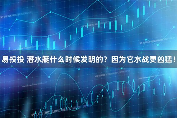 易投投 潜水艇什么时候发明的？因为它水战更凶猛！