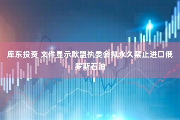 库东投资 文件显示欧盟执委会拟永久禁止进口俄罗斯石油