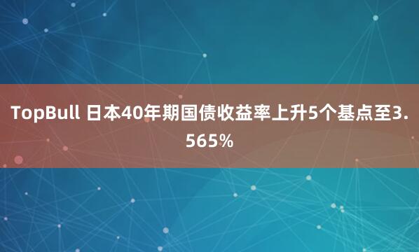 TopBull 日本40年期国债收益率上升5个基点至3.565%