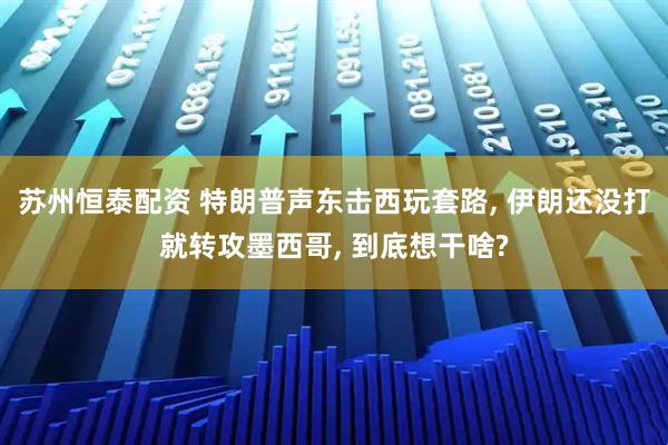 苏州恒泰配资 特朗普声东击西玩套路, 伊朗还没打就转攻墨西哥, 到底想干啥?