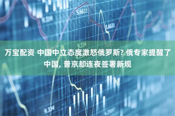 万宝配资 中国中立态度激怒俄罗斯? 俄专家提醒了中国, 普京却连夜签署新规