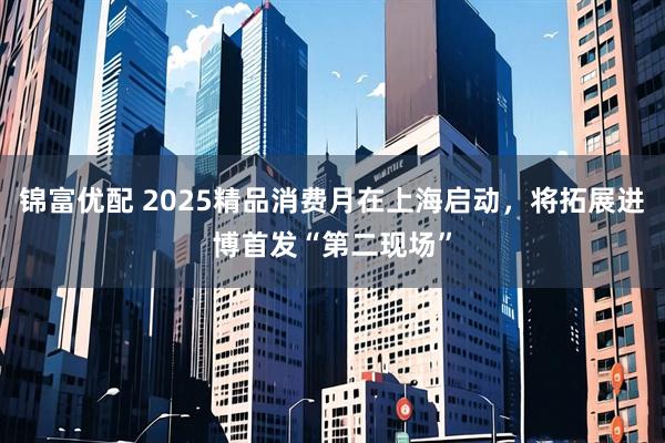 锦富优配 2025精品消费月在上海启动，将拓展进博首发“第二现场”