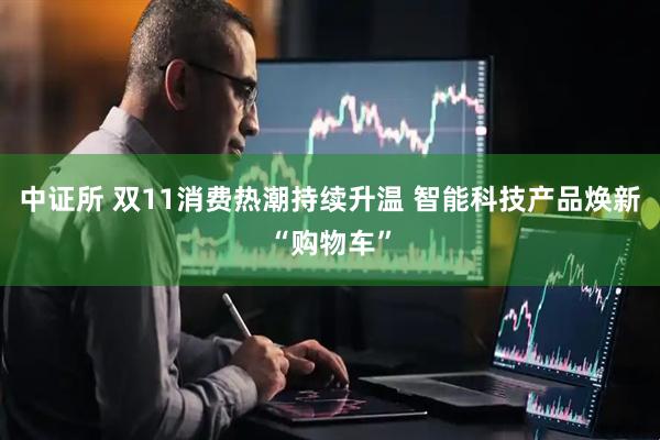 中证所 双11消费热潮持续升温 智能科技产品焕新“购物车”