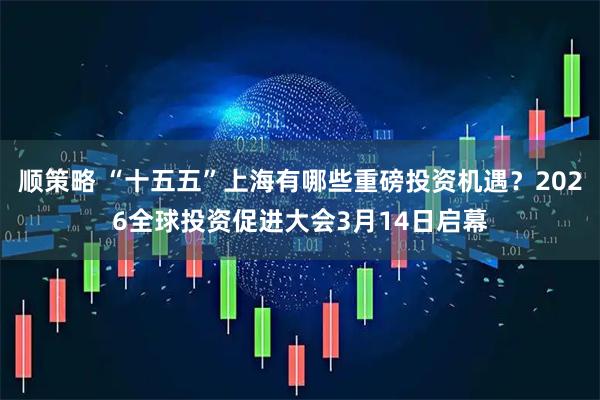 顺策略 “十五五”上海有哪些重磅投资机遇？2026全球投资促进大会3月14日启幕