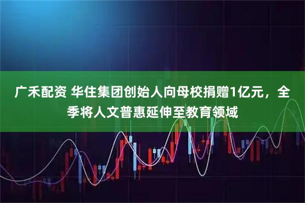 广禾配资 华住集团创始人向母校捐赠1亿元，全季将人文普惠延伸至教育领域