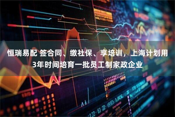 恒瑞易配 签合同、缴社保、享培训，上海计划用3年时间培育一批员工制家政企业