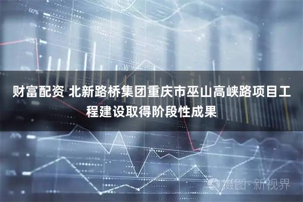 财富配资 北新路桥集团重庆市巫山高峡路项目工程建设取得阶段性成果