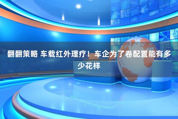 翻翻策略 车载红外理疗！车企为了卷配置能有多少花样