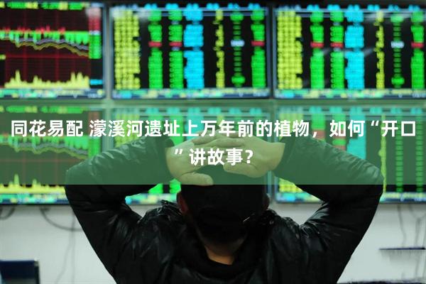 同花易配 濛溪河遗址上万年前的植物，如何“开口”讲故事？