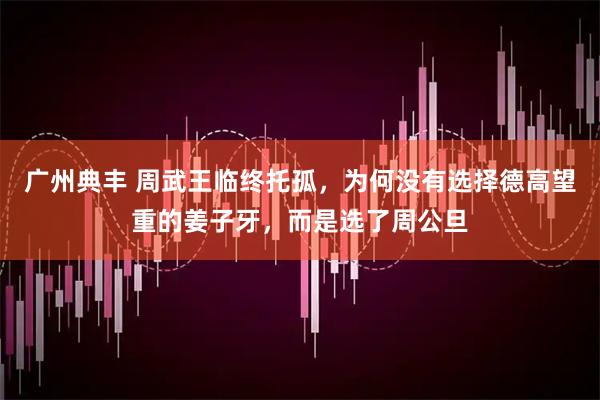 广州典丰 周武王临终托孤，为何没有选择德高望重的姜子牙，而是选了周公旦