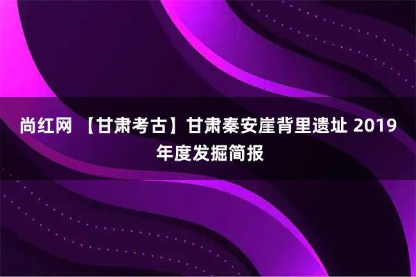 尚红网 【甘肃考古】甘肃秦安崖背里遗址 2019 年度发掘简报