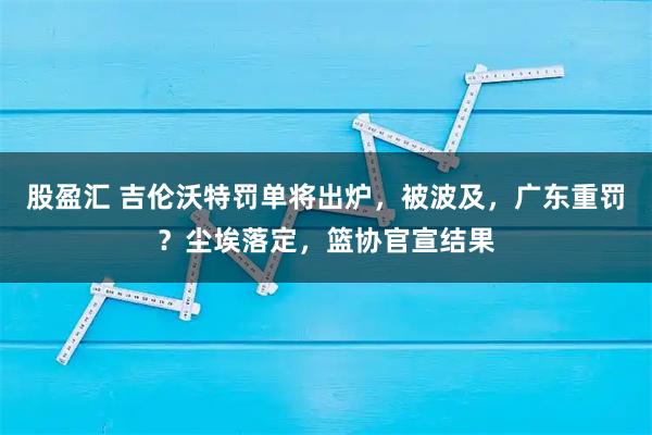 股盈汇 吉伦沃特罚单将出炉，被波及，广东重罚？尘埃落定，篮协官宣结果